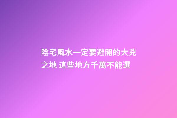 陰宅風水一定要避開的大兇之地 這些地方千萬不能選